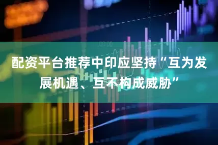 配资平台推荐中印应坚持“互为发展机遇、互不构成威胁”