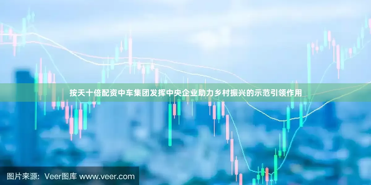 按天十倍配资中车集团发挥中央企业助力乡村振兴的示范引领作用