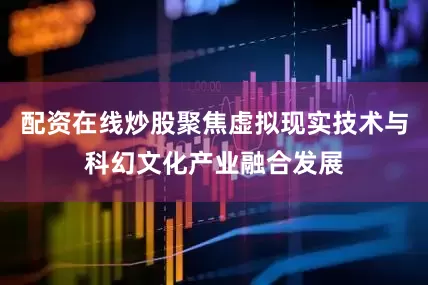 配资在线炒股聚焦虚拟现实技术与科幻文化产业融合发展