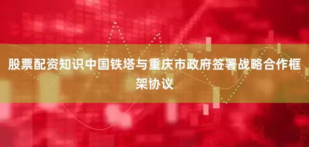 股票配资知识中国铁塔与重庆市政府签署战略合作框架协议