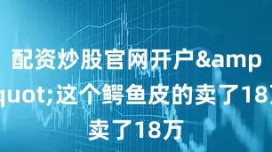 配资炒股官网开户&quot;这个鳄鱼皮的卖了18万