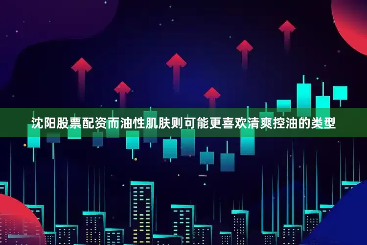 沈阳股票配资而油性肌肤则可能更喜欢清爽控油的类型
