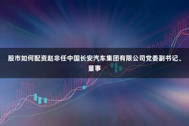 股市如何配资赵非任中国长安汽车集团有限公司党委副书记、董事