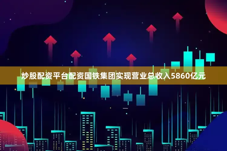 炒股配资平台配资国铁集团实现营业总收入5860亿元