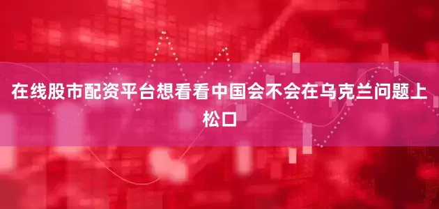 在线股市配资平台想看看中国会不会在乌克兰问题上松口