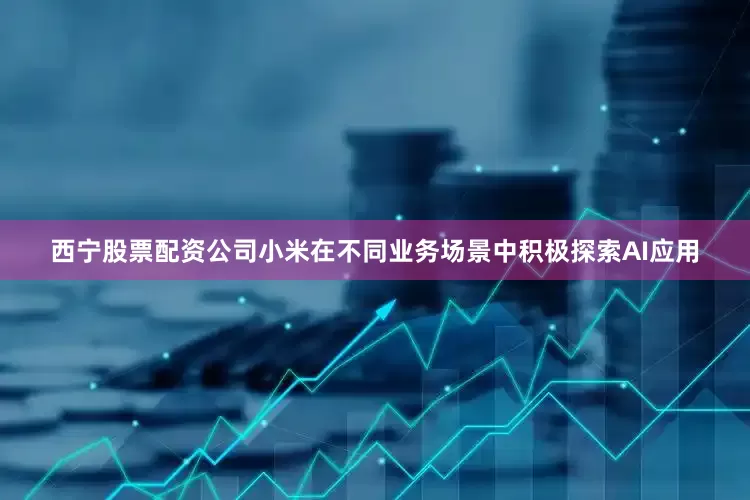 西宁股票配资公司小米在不同业务场景中积极探索AI应用