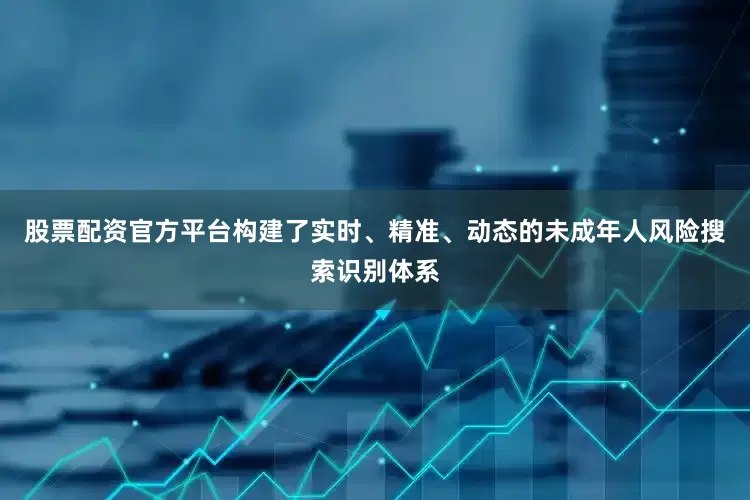 股票配资官方平台构建了实时、精准、动态的未成年人风险搜索识别体系