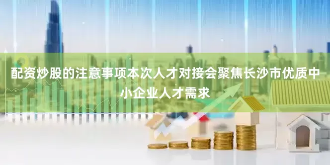 配资炒股的注意事项本次人才对接会聚焦长沙市优质中小企业人才需求