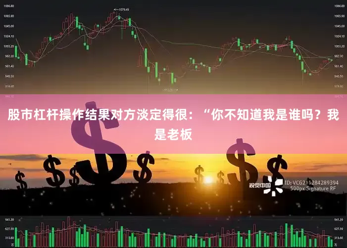 股市杠杆操作结果对方淡定得很：“你不知道我是谁吗？我是老板