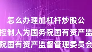 怎么办理加杠杆炒股公司的最终控制人为国务院国有资产监督管理委员会