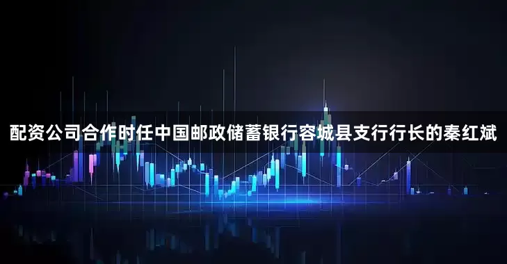 配资公司合作时任中国邮政储蓄银行容城县支行行长的秦红斌