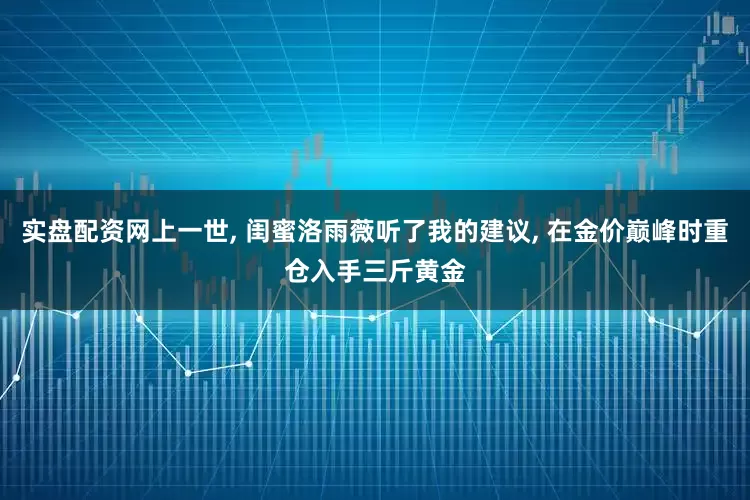 实盘配资网上一世, 闺蜜洛雨薇听了我的建议, 在金价巅峰时重仓入手三斤黄金
