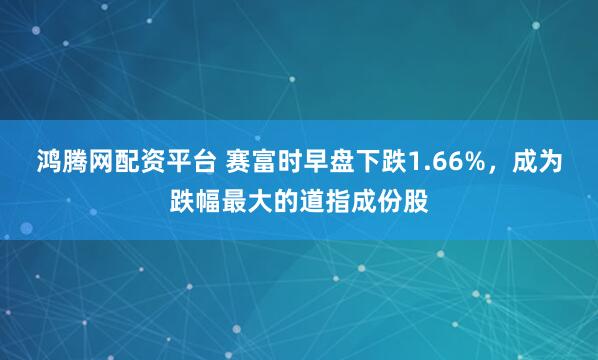鸿腾网配资平台 赛富时早盘下跌1.66%，成为跌幅最大的道指成份股
