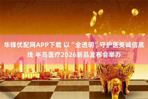 华锋优配网APP下载 以“全透明”守护医美诚信底线 半岛医疗2026新品发布会举办