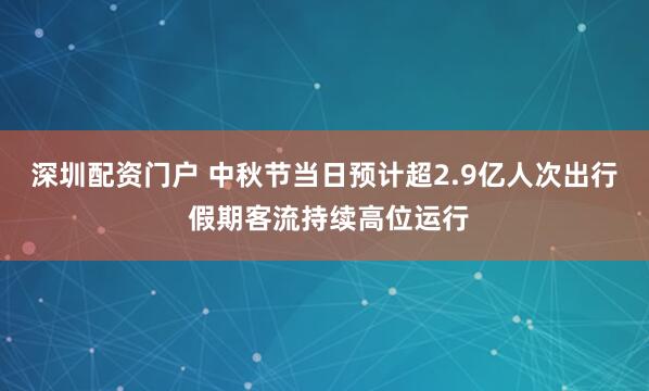 深圳配资门户 中秋节当日预计超2.9亿人次出行 假期客流持续高位运行