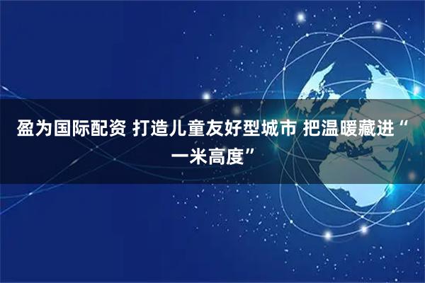 盈为国际配资 打造儿童友好型城市 把温暖藏进“一米高度”