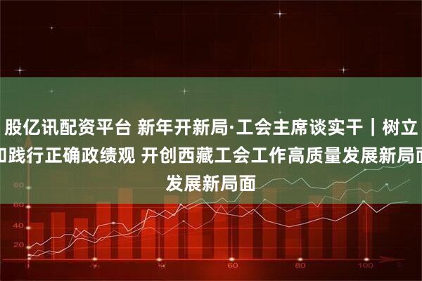 股亿讯配资平台 新年开新局·工会主席谈实干｜树立和践行正确政绩观 开创西藏工会工作高质量发展新局面