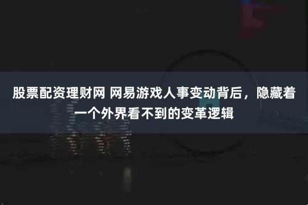 股票配资理财网 网易游戏人事变动背后，隐藏着一个外界看不到的变革逻辑
