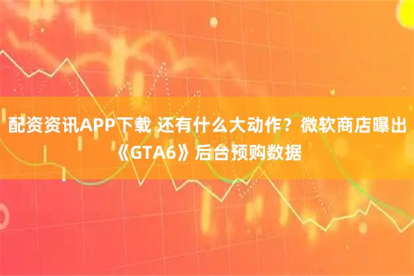 配资资讯APP下载 还有什么大动作？微软商店曝出《GTA6》后台预购数据