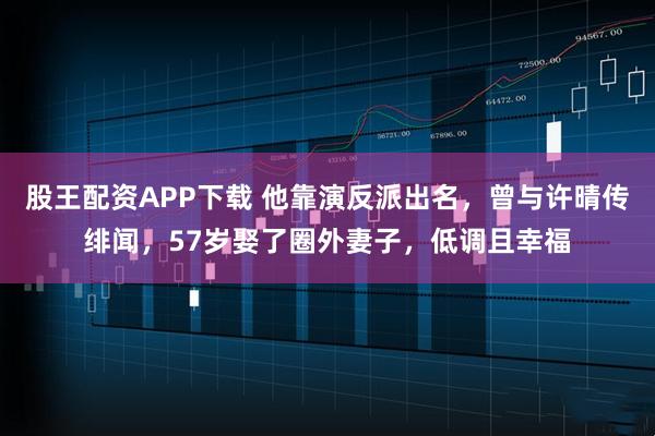 股王配资APP下载 他靠演反派出名，曾与许晴传绯闻，57岁娶了圈外妻子，低调且幸福