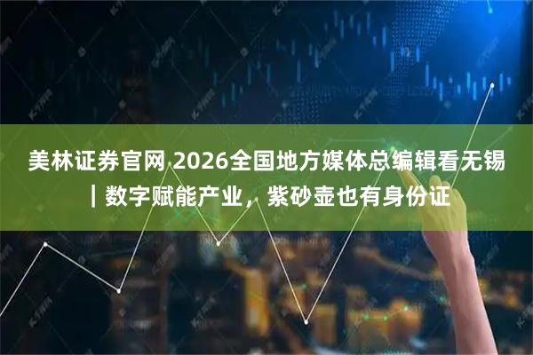 美林证券官网 2026全国地方媒体总编辑看无锡｜数字赋能产业，紫砂壶也有身份证