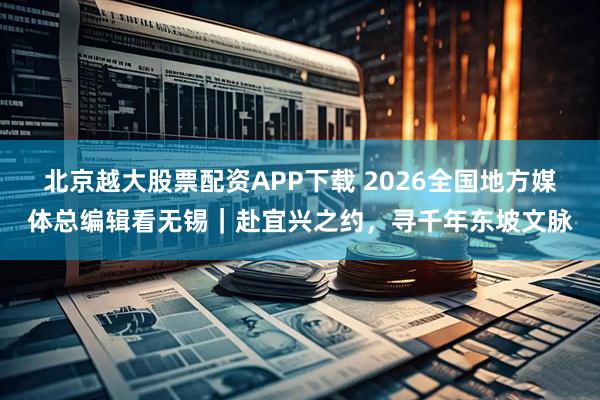 北京越大股票配资APP下载 2026全国地方媒体总编辑看无锡｜赴宜兴之约，寻千年东坡文脉