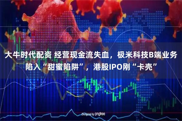 大牛时代配资 经营现金流失血，极米科技B端业务陷入“甜蜜陷阱”，港股IPO刚“卡壳”