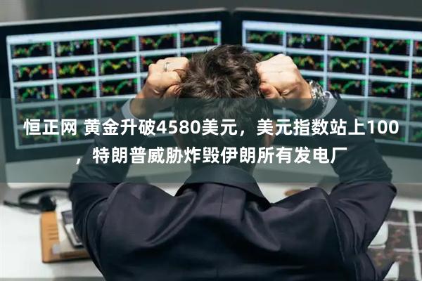 恒正网 黄金升破4580美元，美元指数站上100，特朗普威胁炸毁伊朗所有发电厂