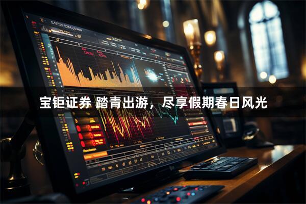宝钜证券 踏青出游，尽享假期春日风光