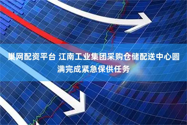 巢网配资平台 江南工业集团采购仓储配送中心圆满完成紧急保供任务