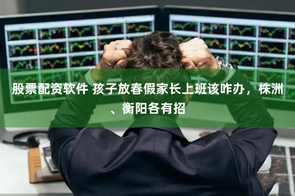 股票配资软件 孩子放春假家长上班该咋办，株洲、衡阳各有招