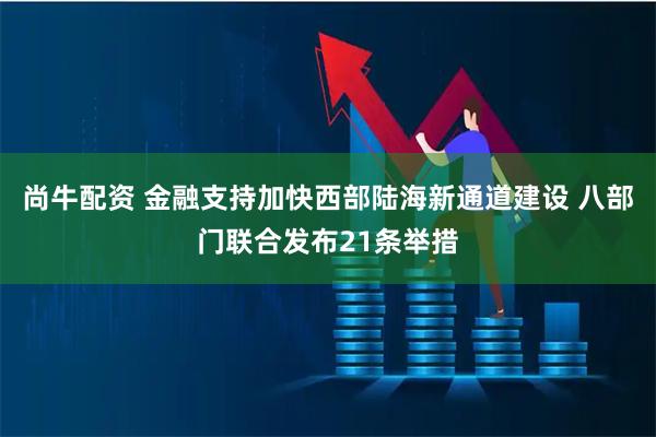 尚牛配资 金融支持加快西部陆海新通道建设 八部门联合发布21条举措