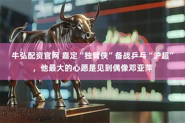 牛弘配资官网 嘉定“独臂侠”备战乒乓“沪超”，他最大的心愿是见到偶像邓亚萍