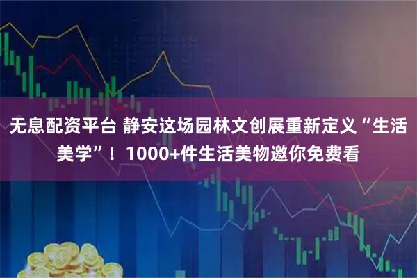 无息配资平台 静安这场园林文创展重新定义“生活美学”！1000+件生活美物邀你免费看