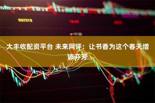 大丰收配资平台 未来网评：让书香为这个春天增添芬芳