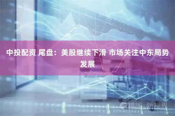 中投配资 尾盘：美股继续下滑 市场关注中东局势发展