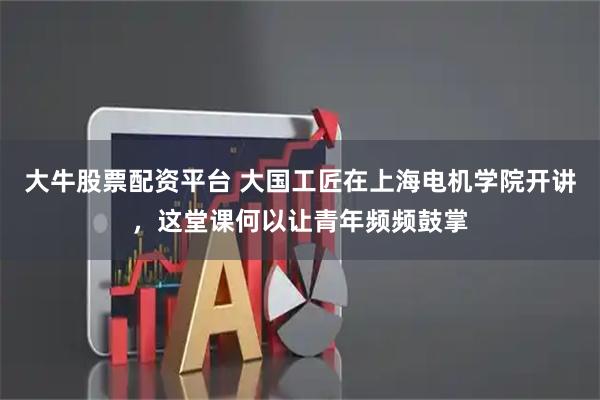 大牛股票配资平台 大国工匠在上海电机学院开讲，这堂课何以让青年频频鼓掌