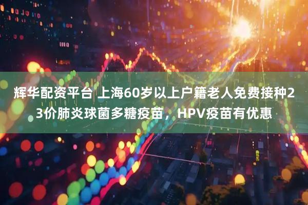 辉华配资平台 上海60岁以上户籍老人免费接种23价肺炎球菌多糖疫苗，HPV疫苗有优惠