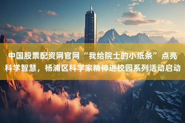 中国股票配资网官网 “我给院士的小纸条” 点亮科学智慧，杨浦区科学家精神进校园系列活动启动