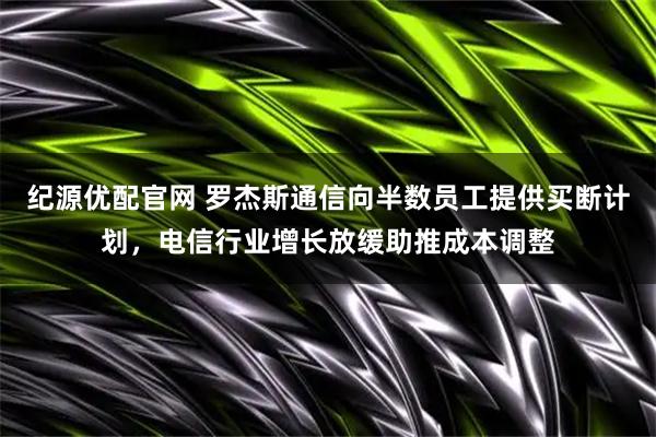 纪源优配官网 罗杰斯通信向半数员工提供买断计划，电信行业增长放缓助推成本调整