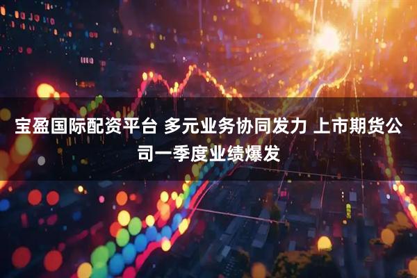 宝盈国际配资平台 多元业务协同发力 上市期货公司一季度业绩爆发
